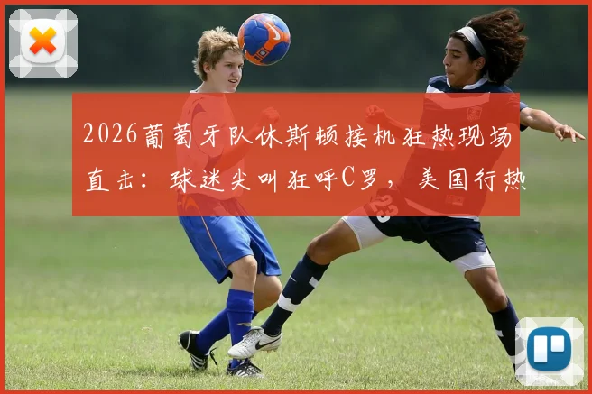 2026葡萄牙队休斯顿接机狂热现场直击:球迷尖叫狂呼C罗,美国行热度引爆!