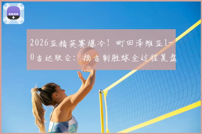 2026亚精英赛爆冷！町田泽维亚1-0吉达联合：扬吉制胜球全过程复盘，半决赛对阵前瞻
