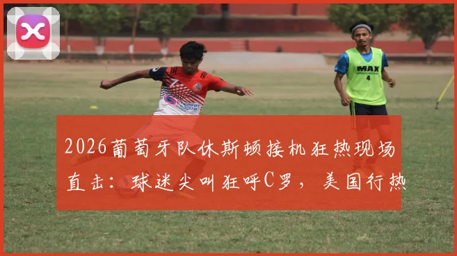 2026葡萄牙队休斯顿接机狂热现场直击：球迷尖叫狂呼C罗，美国行热度引爆！