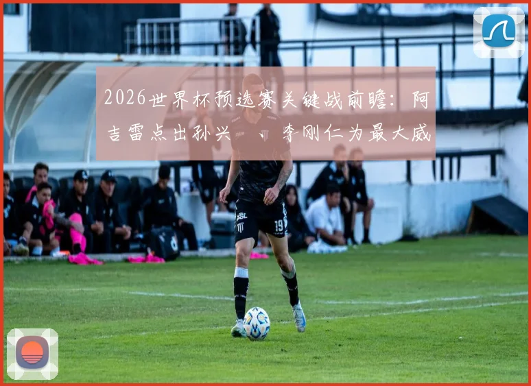 2026世界杯预选赛关键战前瞻：阿吉雷点出孙兴慜、李刚仁为最大威胁，详解墨西哥如何争夺小组头名