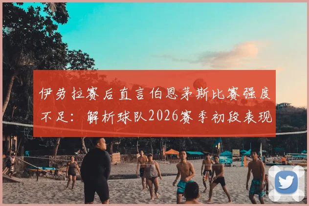 伊劳拉赛后直言伯恩茅斯比赛强度不足:解析球队2026赛季初段表现与未来提升关键