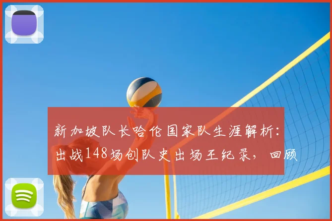 新加坡队长哈伦国家队生涯解析:出战148场创队史出场王纪录,回顾其传奇足球之路
