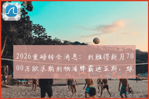2026重磅转会消息:利雅得新月7000万欧求购利物浦锋霸迪亚斯,球员本人对转会持开放态度详解
