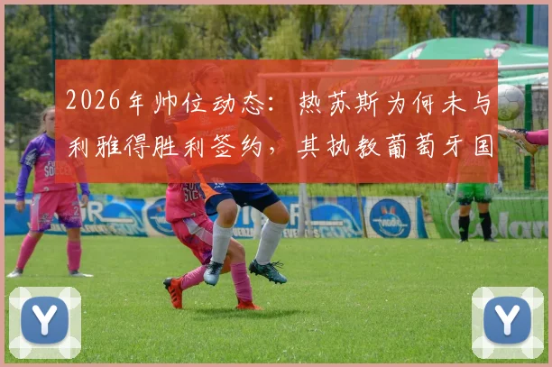 2026年帅位动态：热苏斯为何未与利雅得胜利签约，其执教葡萄牙国家队前景深度解析