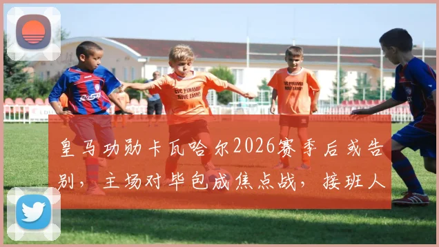 皇马功勋卡瓦哈尔2026赛季后或告别，主场对毕包成焦点战，接班人引热议