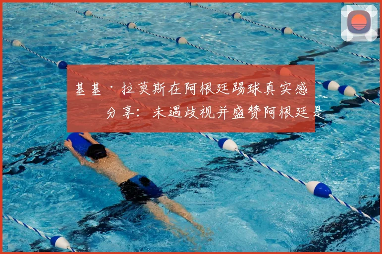 基基·拉莫斯在阿根廷踢球真实感受分享：未遇歧视并盛赞阿根廷是美丽国度