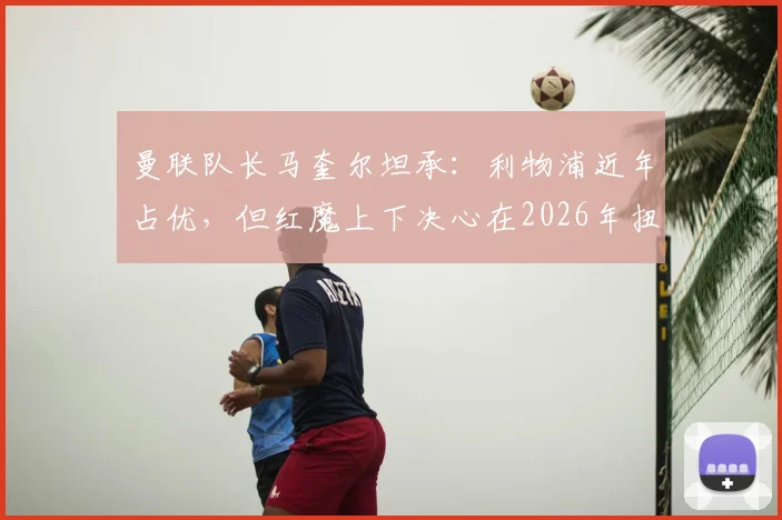 曼联队长马奎尔坦承:利物浦近年占优,但红魔上下决心在2026年扭转局面,这三点是关键