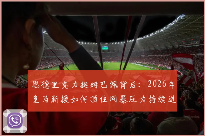 恩德里克力挺姆巴佩背后:2026年皇马新援如何顶住网暴压力持续进球?
