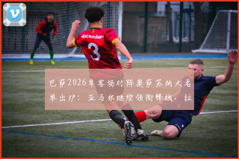巴萨2026年客场对阵奥萨苏纳大名单出炉：亚马尔继续领衔锋线，拉菲尼亚伤愈回归看点十足