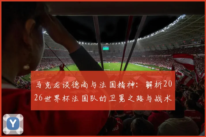 马克龙谈德尚与法国精神:解析2026世界杯法国队的卫冕之路与战术传承