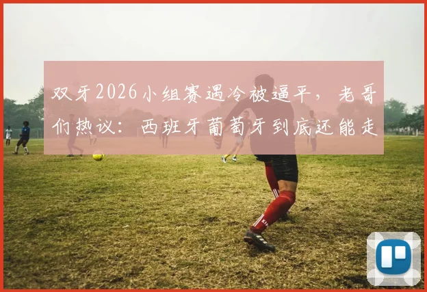 双牙2026小组赛遇冷被逼平，老哥们热议：西班牙葡萄牙到底还能走多远？真实状态与前景深度探讨