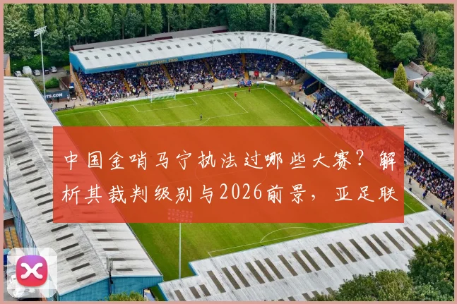 中国金哨马宁执法过哪些大赛？解析其裁判级别与2026前景，亚足联认可原因