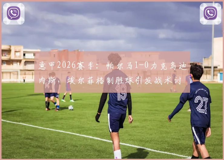 意甲2026赛季:帕尔马1-0力克乌迪内斯,埃尔菲格制胜球引发战术讨论,积分榜走势分析