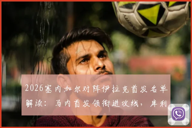 2026塞内加尔对阵伊拉克首发名单解读：马内首发领衔进攻线，库利巴利为何替补？门迪伤缺解析