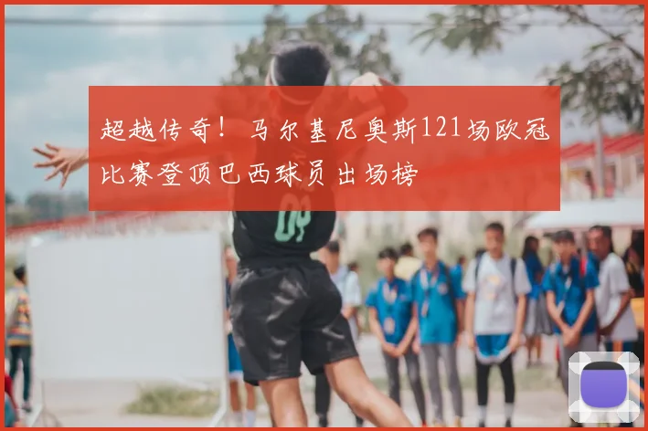 超越传奇！马尔基尼奥斯121场欧冠比赛登顶巴西球员出场榜