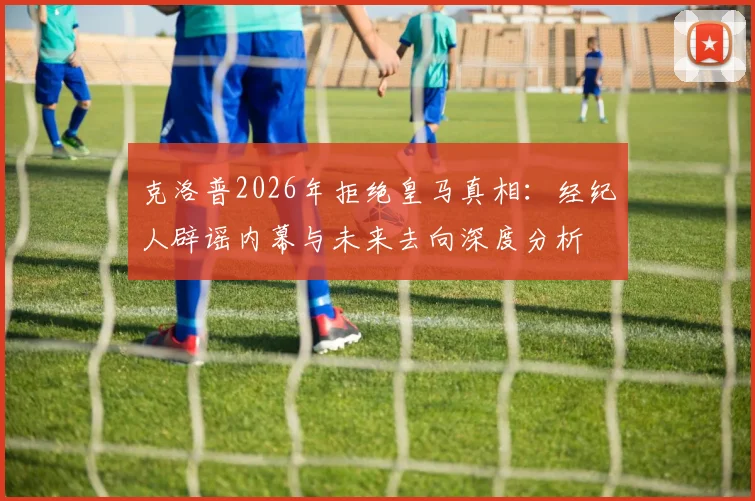 克洛普2026年拒绝皇马真相：经纪人辟谣内幕与未来去向深度分析