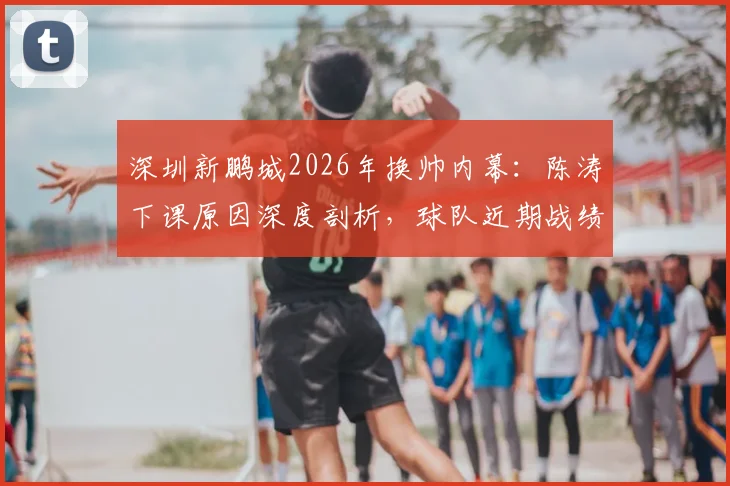 深圳新鹏城2026年换帅内幕：陈涛下课原因深度剖析，球队近期战绩与新任主教练人选前瞻