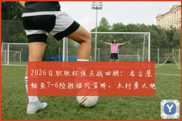 2026日职联杯焦点战回顾：名古屋鲸鱼7-6险胜福冈黄蜂，木村勇大绝平救主全解析
