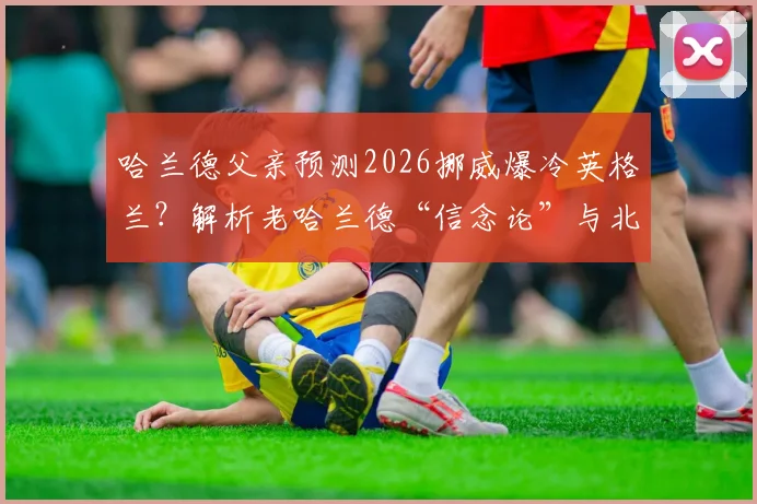 哈兰德父亲预测2026挪威爆冷英格兰?解析老哈兰德“信念论”与北欧军团真实战力