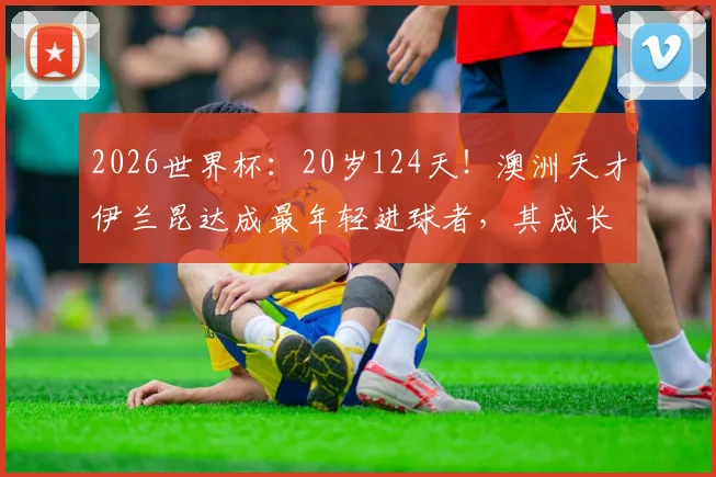 2026世界杯:20岁124天!澳洲天才伊兰昆达成最年轻进球者,其成长经历与技术水平全面解析