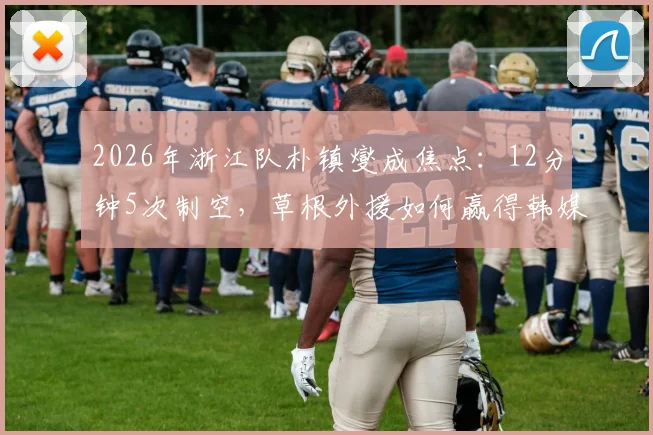 2026年浙江队朴镇燮成焦点:12分钟5次制空,草根外援如何赢得韩媒盛赞?