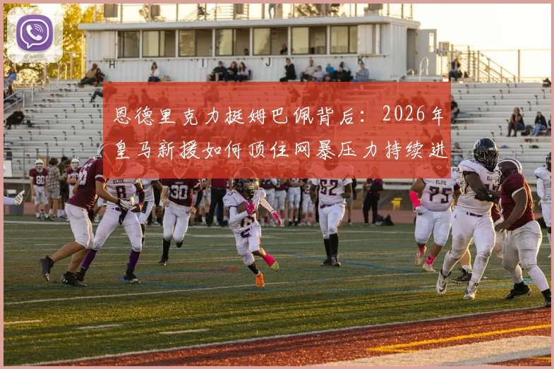 恩德里克力挺姆巴佩背后：2026年皇马新援如何顶住网暴压力持续进球？
