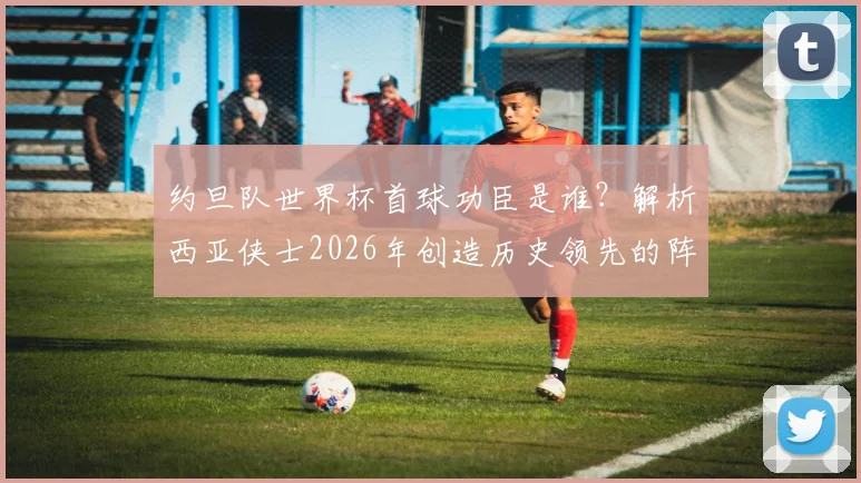 约旦队世界杯首球功臣是谁？解析西亚侠士2026年创造历史领先的阵容与意义，附历年战绩回顾