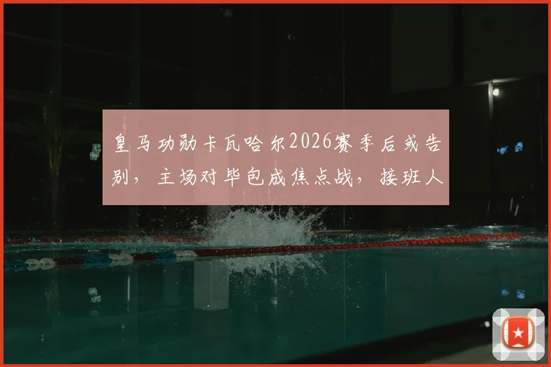 皇马功勋卡瓦哈尔2026赛季后或告别，主场对毕包成焦点战，接班人引热议