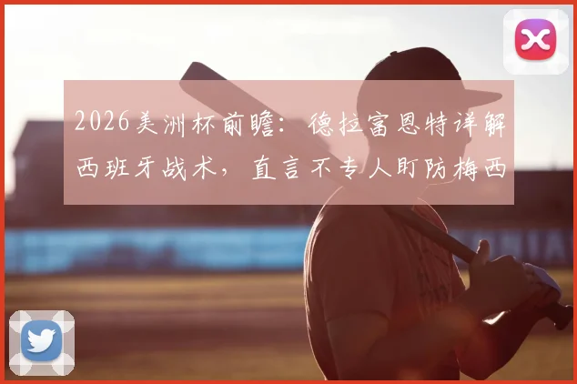 2026美洲杯前瞻：德拉富恩特详解西班牙战术，直言不专人盯防梅西，回应阿根廷球队风格争议
