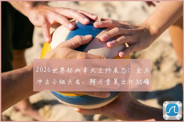 2026世界杯加拿大主帅表态：全力冲击小组头名，阿方索复出计划确认可替补登场