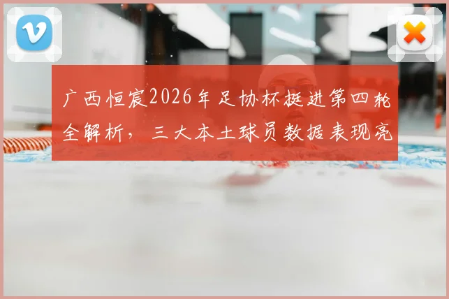 广西恒宸2026年足协杯挺进第四轮全解析，三大本土球员数据表现亮眼，附详细比赛战术复盘