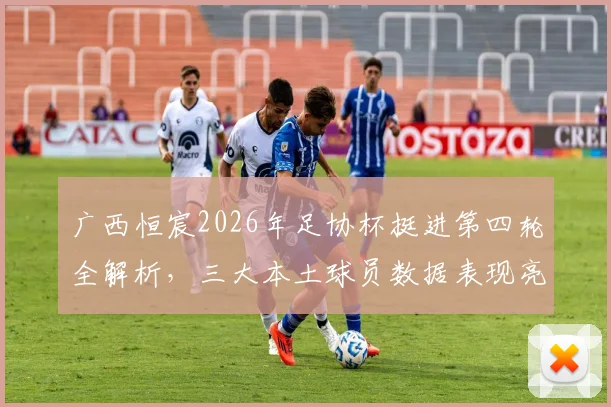 广西恒宸2026年足协杯挺进第四轮全解析,三大本土球员数据表现亮眼,附详细比赛战术复盘