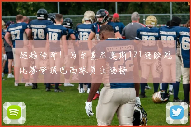 超越传奇!马尔基尼奥斯121场欧冠比赛登顶巴西球员出场榜