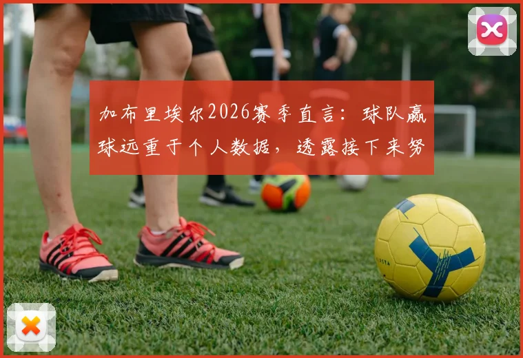 加布里埃尔2026赛季直言:球队赢球远重于个人数据,透露接下来努力方向与团队精神核心