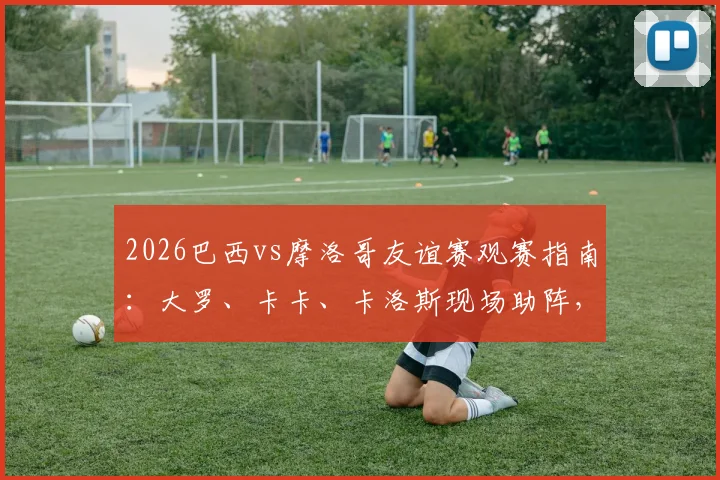2026巴西vs摩洛哥友谊赛观赛指南:大罗、卡卡、卡洛斯现场助阵,解析历史交锋与球星动态