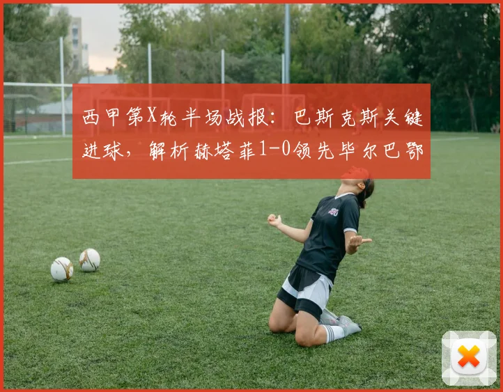 西甲第X轮半场战报:巴斯克斯关键进球,解析赫塔菲1-0领先毕尔巴鄂竞技的背后战术与全场技术统计
