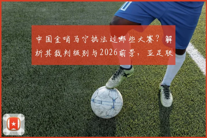 中国金哨马宁执法过哪些大赛?解析其裁判级别与2026前景,亚足联认可原因