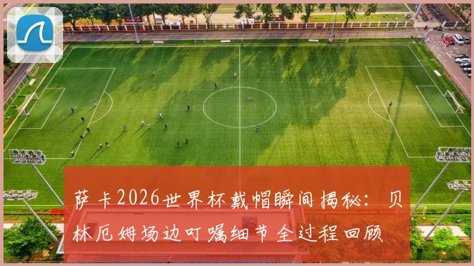 萨卡2026世界杯戴帽瞬间揭秘:贝林厄姆场边叮嘱细节全过程回顾