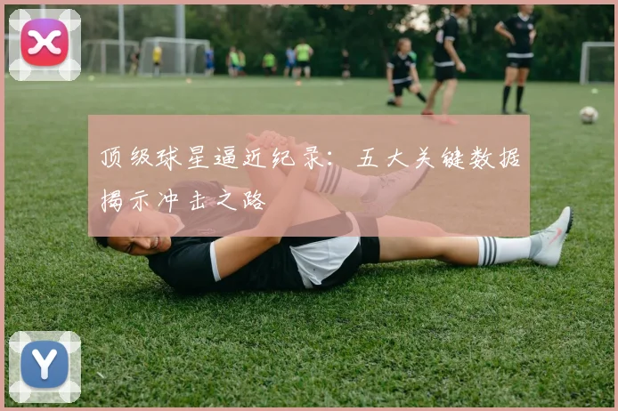 顶级球星逼近纪录:五大关键数据揭示冲击之路